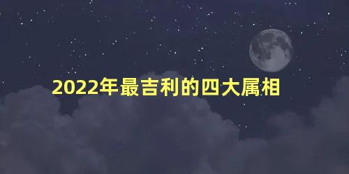 2022年最吉利的四大属相