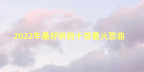 2022年最好听的十首最火歌曲