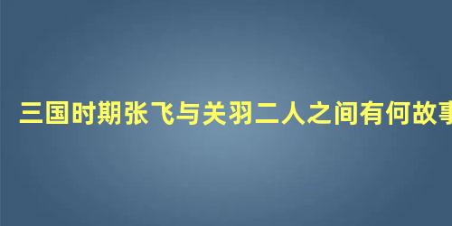 三国时期张飞与关羽二人之间有何故事