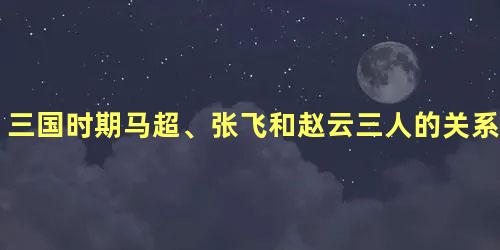 三国时期马超、张飞和赵云三人的关系如何