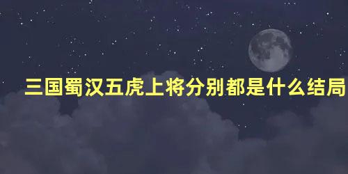 三国蜀汉五虎上将分别都是什么结局