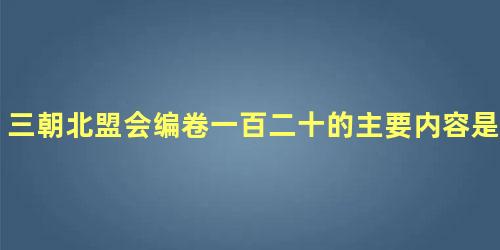 三朝北盟会编卷一百二十的主要内容是什么