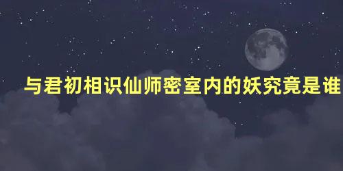 与君初相识仙师密室内的妖究竟是谁