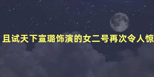 且试天下宣璐饰演的女二号再次令人惊艳