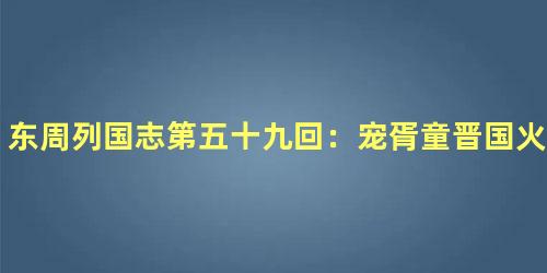 东周列国志第五十九回：宠胥童晋国火乱