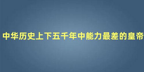 中华历史上下五千年中能力最差的皇帝是谁