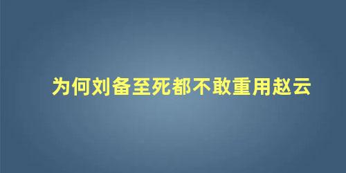 为何刘备至死都不敢重用赵云