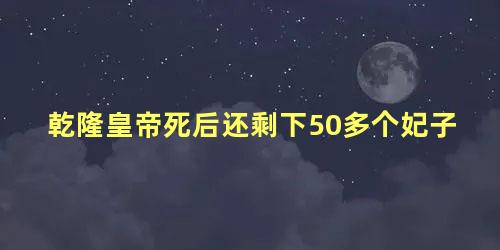 乾隆皇帝死后还剩下50多个妃子