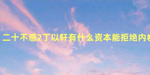 二十不惑2丁以轩有什么资本能拒绝内卷