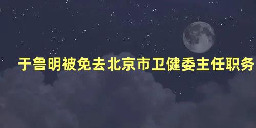 于鲁明被免去北京市卫健委主任职务