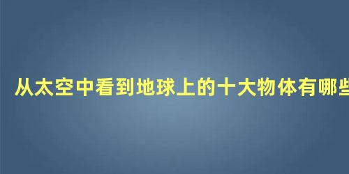 从太空中看到地球上的十大物体有哪些