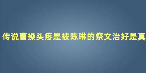 传说曹操头疼是被陈琳的祭文治好是真的吗