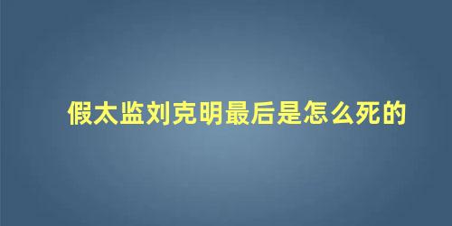 假太监刘克明最后是怎么死的