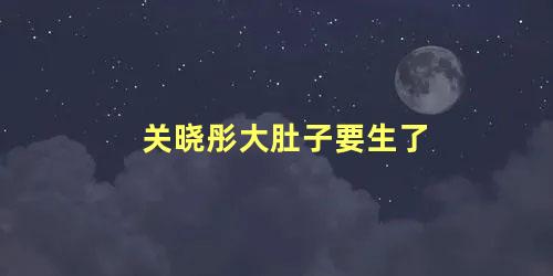 关晓彤大肚子要生了