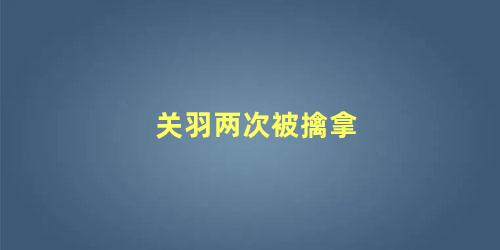 关羽两次被擒拿