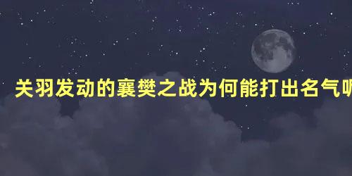 关羽发动的襄樊之战为何能打出名气呢