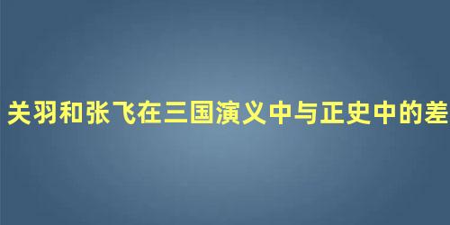 关羽和张飞在三国演义中与正史中的差别有多大