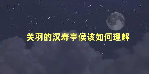 关羽的汉寿亭侯该如何理解