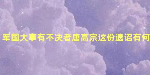 军国大事有不决者唐高宗这份遗诏有何影响