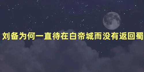 刘备为何一直待在白帝城而没有返回蜀汉都城成都