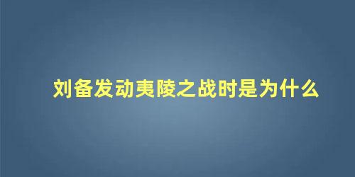 刘备发动夷陵之战时是为什么