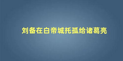 刘备在白帝城托孤给诸葛亮