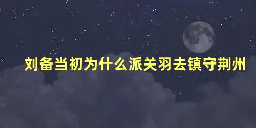 刘备当初为什么派关羽去镇守荆州