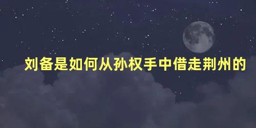 刘备是如何从孙权手中借走荆州的