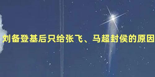 刘备登基后只给张飞、马超封侯的原因是什么