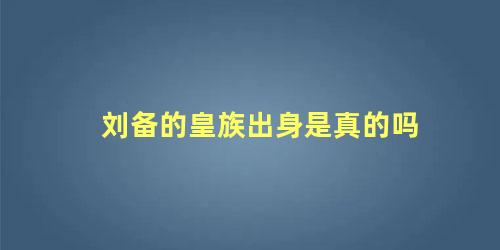 刘备的皇族出身是真的吗