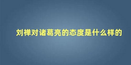 刘禅对诸葛亮的态度是什么样的