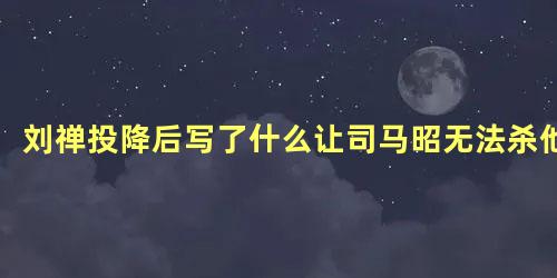 刘禅投降后写了什么让司马昭无法杀他