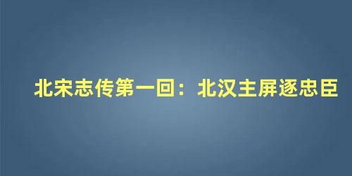 北宋志传第一回：北汉主屏逐忠臣