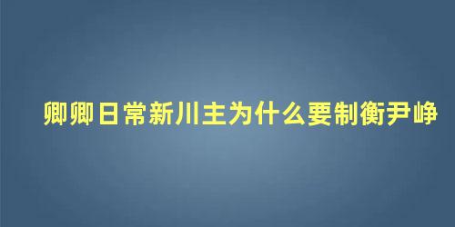 卿卿日常新川主为什么要制衡尹峥