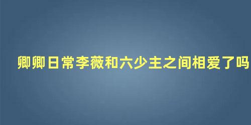 卿卿日常李薇和六少主之间相爱了吗