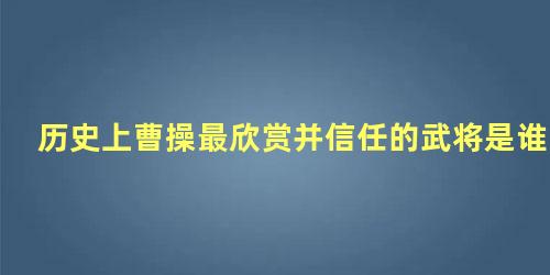 历史上曹操最欣赏并信任的武将是谁