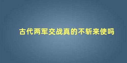 古代两军交战真的不斩来使吗