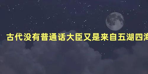 古代没有普通话大臣又是来自五湖四海