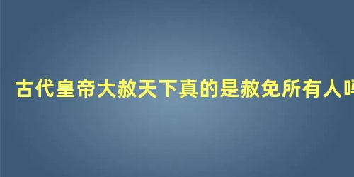 古代皇帝大赦天下真的是赦免所有人吗