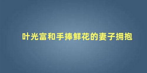 叶光富和手捧鲜花的妻子拥抱