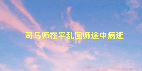 司马师在平乱回师途中病逝