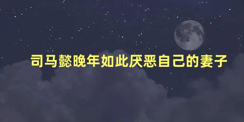 司马懿晚年如此厌恶自己的妻子