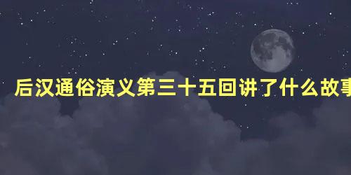 后汉通俗演义第三十五回讲了什么故事