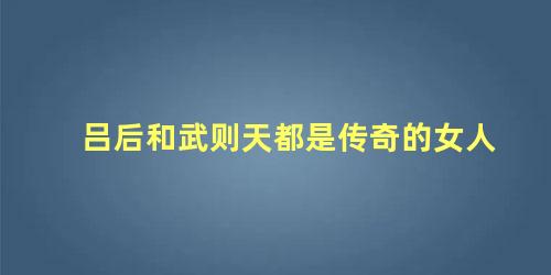 吕后和武则天都是传奇的女人