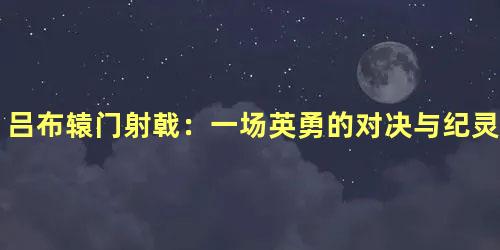 吕布辕门射戟：一场英勇的对决与纪灵的退兵之谜