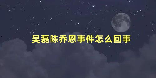 吴磊陈乔恩事件怎么回事