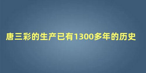 唐三彩的生产已有1300多年的历史