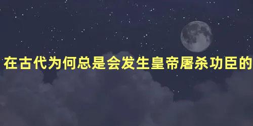 在古代为何总是会发生皇帝屠杀功臣的现象