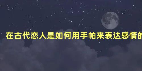 在古代恋人是如何用手帕来表达感情的