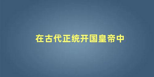 在古代正统开国皇帝中